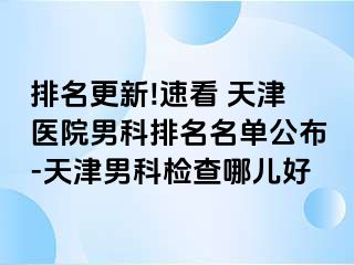 排名更新!速看 天津医院男科排名名单公布-天津男科检查哪儿好