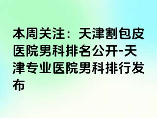 本周关注：天津割包皮医院男科排名公开-天津专业医院男科排行发布