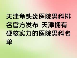 天津龟头炎医院男科排名官方发布-天津拥有硬核实力的医院男科名单