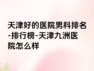 天津好的医院男科排名-排行榜-天津九洲医院怎么样