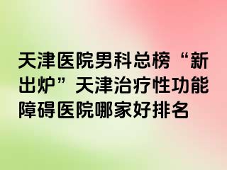 天津医院男科总榜“新出炉”天津治疗性功能障碍医院哪家好排名