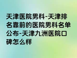 天津医院男科-天津排名靠前的医院男科名单公布-天津九洲医院口碑怎么样