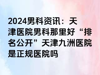 2024男科资讯：天津医院男科那里好“排名公开”天津九洲医院是正规医院吗
