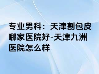 专业男科：天津割包皮哪家医院好-天津九洲医院怎么样