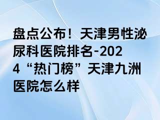 盘点公布！天津男性泌尿科医院排名-2024“热门榜”天津九洲医院怎么样