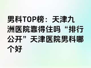 男科TOP榜：天津九洲医院靠得住吗“排行公开”天津医院男科哪个好