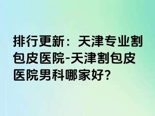 排行更新：天津专业割包皮医院-天津割包皮医院男科哪家好？