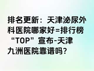排名更新：天津泌尿外科医院哪家好=排行榜“TOP”宣布-天津九洲医院靠谱吗？