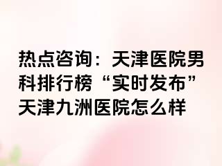 热点咨询：天津医院男科排行榜“实时发布”天津九洲医院怎么样