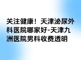 关注健康！天津泌尿外科医院哪家好-天津九洲医院男科收费透明