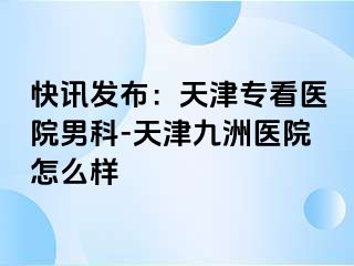 快讯发布：天津专看医院男科-天津九洲医院怎么样