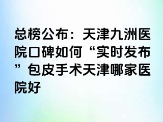 总榜公布：天津九洲医院口碑如何“实时发布”包皮手术天津哪家医院好