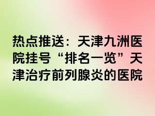 热点推送：天津九洲医院挂号“排名一览”天津治疗前列腺炎的医院