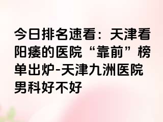 今日排名速看：天津看阳痿的医院“靠前”榜单出炉-天津九洲医院男科好不好