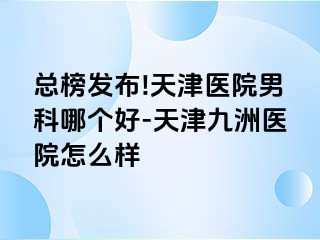 总榜发布!天津医院男科哪个好-天津九洲医院怎么样