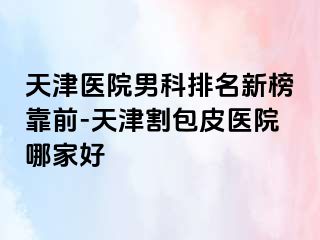 天津医院男科排名新榜靠前-天津割包皮医院哪家好