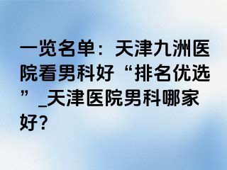 一览名单：天津九洲医院看男科好“排名优选”_天津医院男科哪家好？