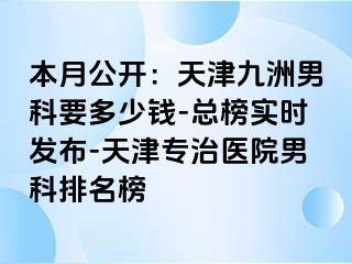 本月公开：天津九洲男科要多少钱-总榜实时发布-天津专治医院男科排名榜