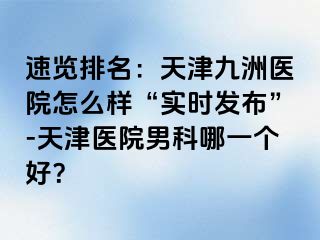 速览排名：天津九洲医院怎么样“实时发布”-天津医院男科哪一个好？