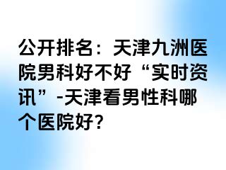 公开排名：天津九洲医院男科好不好“实时资讯”-天津看男性科哪个医院好？