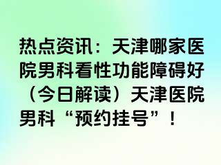 热点资讯：天津哪家医院男科看性功能障碍好（今日解读）天津医院男科“预约挂号”！