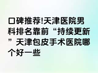 口碑推荐!天津医院男科排名靠前“持续更新”天津包皮手术医院哪个好一些