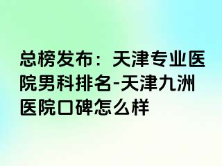 总榜发布：天津专业医院男科排名-天津九洲医院口碑怎么样