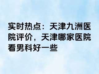 实时热点：天津九洲医院评价，天津哪家医院看男科好一些