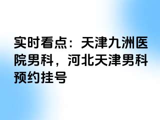 实时看点：天津九洲医院男科，河北天津男科预约挂号