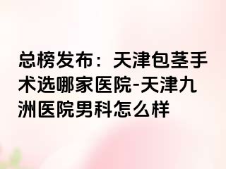 总榜发布：天津包茎手术选哪家医院-天津九洲医院男科怎么样