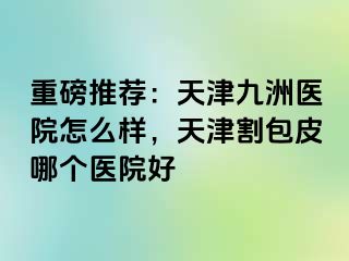 重磅推荐：天津九洲医院怎么样，天津割包皮哪个医院好