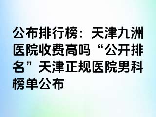 公布排行榜：天津九洲医院收费高吗“公开排名”天津正规医院男科榜单公布