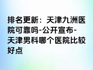排名更新：天津九洲医院可靠吗-公开宣布-天津男科哪个医院比较好点