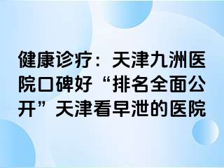 健康诊疗：天津九洲医院口碑好“排名全面公开”天津看早泄的医院