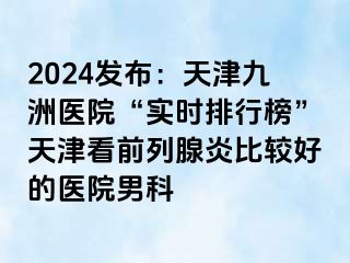 2024发布：天津九洲医院“实时排行榜”天津看前列腺炎比较好的医院男科