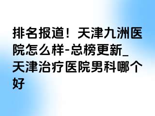 排名报道！天津九洲医院怎么样-总榜更新_天津治疗医院男科哪个好