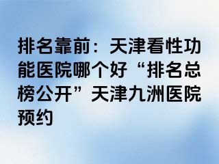 排名靠前：天津看性功能医院哪个好“排名总榜公开”天津九洲医院预约