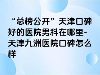 “总榜公开”天津口碑好的医院男科在哪里-天津九洲医院口碑怎么样