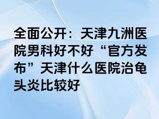 全面公开：天津九洲医院男科好不好“官方发布”天津什么医院治龟头炎比较好