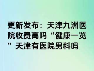 更新发布：天津九洲医院收费高吗“健康一览”天津有医院男科吗