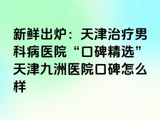 新鲜出炉：天津治疗男科病医院“口碑精选”天津九洲医院口碑怎么样