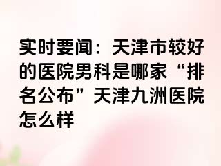 实时要闻：天津市较好的医院男科是哪家“排名公布”天津九洲医院怎么样