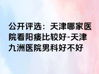 公开评选：天津哪家医院看阳痿比较好-天津九洲医院男科好不好