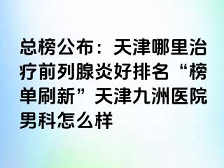 总榜公布：天津哪里治疗前列腺炎好排名“榜单刷新”天津九洲医院男科怎么样
