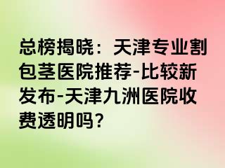 总榜揭晓：天津专业割包茎医院推荐-比较新发布-天津九洲医院收费透明吗？