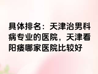 具体排名：天津治男科病专业的医院，天津看阳痿哪家医院比较好
