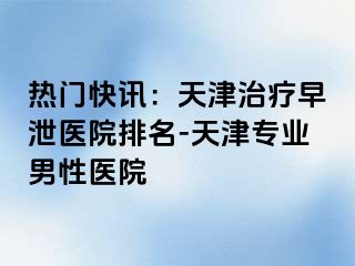 热门快讯：天津治疗早泄医院排名-天津专业男性医院