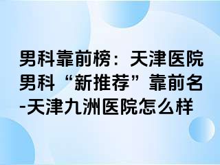 男科靠前榜：天津医院男科“新推荐”靠前名-天津九洲医院怎么样
