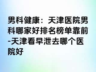 男科健康：天津医院男科哪家好排名榜单靠前-天津看早泄去哪个医院好