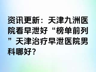 资讯更新：天津九洲医院看早泄好“榜单前列”天津治疗早泄医院男科哪好？